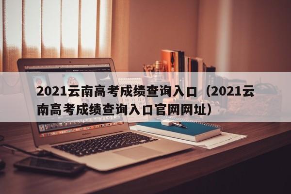 2021云南高考成绩查询入口（2021云南高考成绩查询入口官网网址）