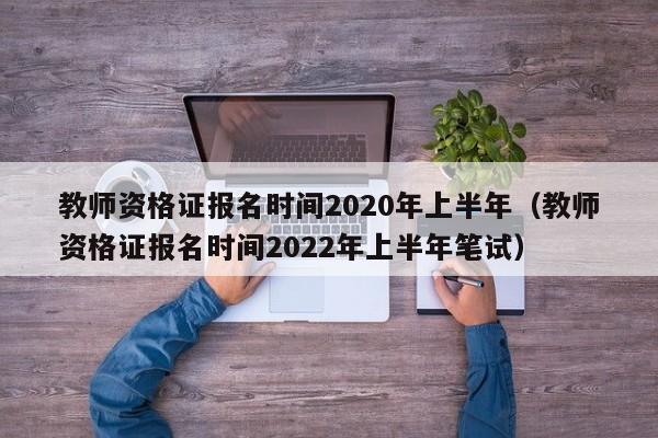 教师资格证报名时间2020年上半年（教师资格证报名时间2022年上半年笔试）