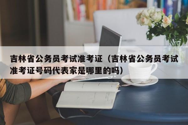 吉林省公务员考试准考证（吉林省公务员考试准考证号码代表家是哪里的吗）