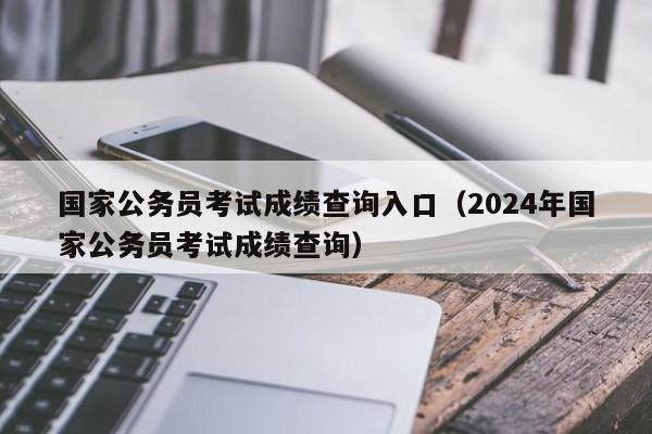 国家公务员考试成绩查询入口（2024年国家公务员考试成绩查询）