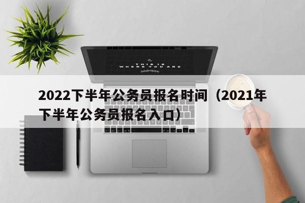 2022下半年公务员报名时间（2021年下半年公务员报名入口）