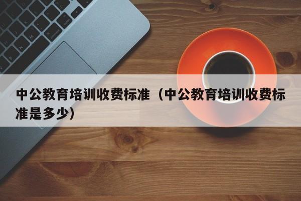 中公教育培训收费标准（中公教育培训收费标准是多少）