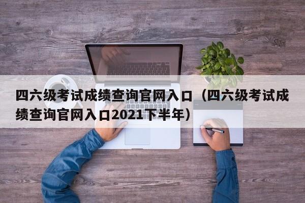 四六级考试成绩查询官网入口（四六级考试成绩查询官网入口2021下半年）