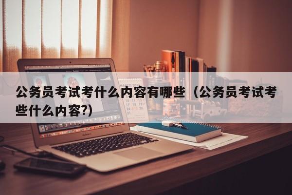 公务员考试考什么内容有哪些（公务员考试考些什么内容?）