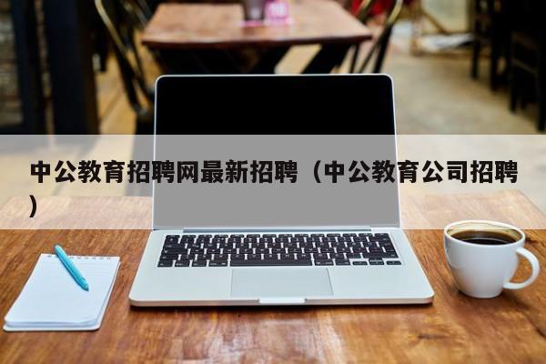 中公教育招聘网最新招聘（中公教育公司招聘）