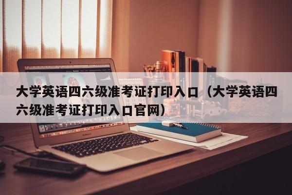 大学英语四六级准考证打印入口（大学英语四六级准考证打印入口官网）