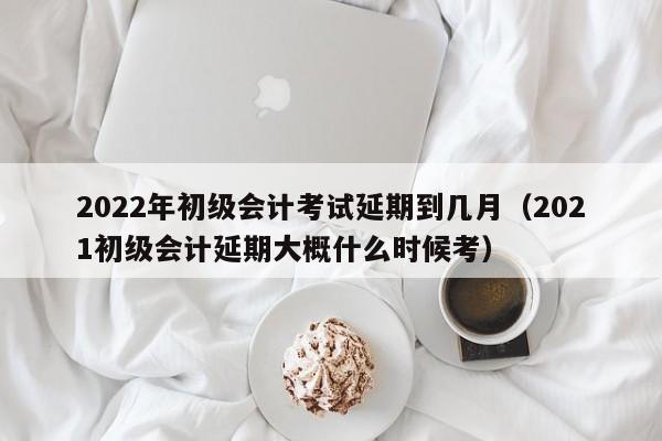 2022年初级会计考试延期到几月（2021初级会计延期大概什么时候考）