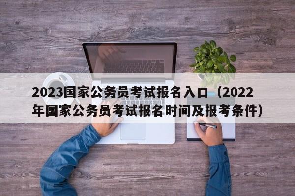 2023国家公务员考试报名入口（2022年国家公务员考试报名时间及报考条件）