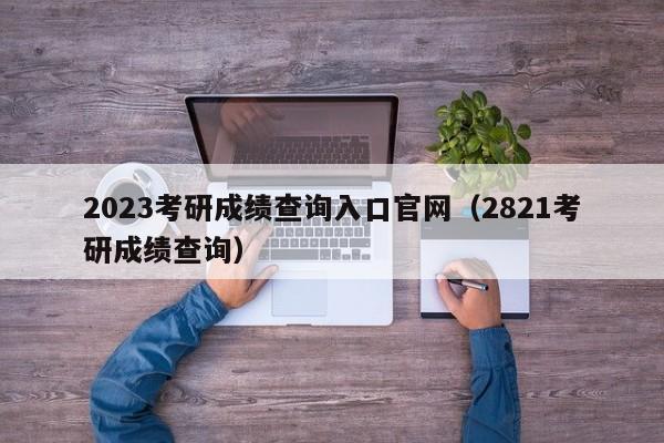 2023考研成绩查询入口官网（2821考研成绩查询）