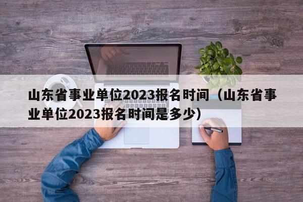 山东省事业单位2023报名时间（山东省事业单位2023报名时间是多少）