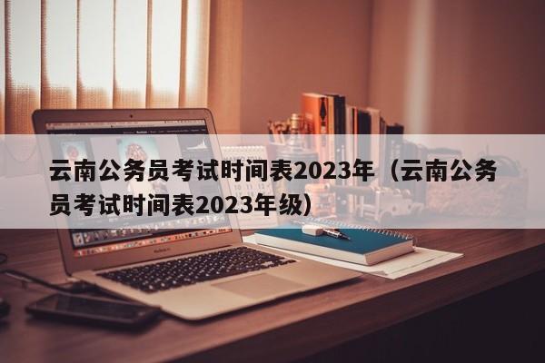 云南公务员考试时间表2023年（云南公务员考试时间表2023年级）