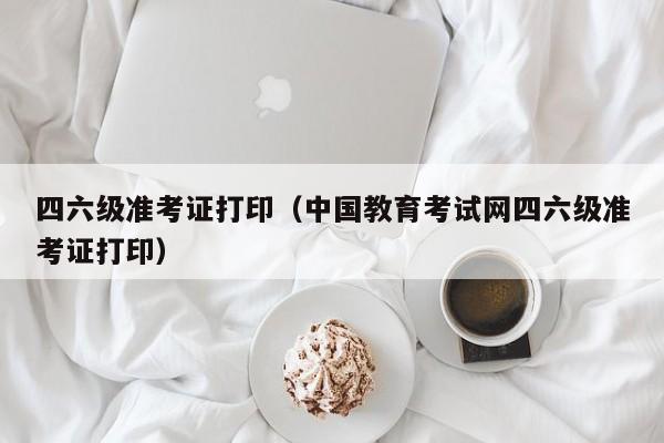 四六级准考证打印（中国教育考试网四六级准考证打印）