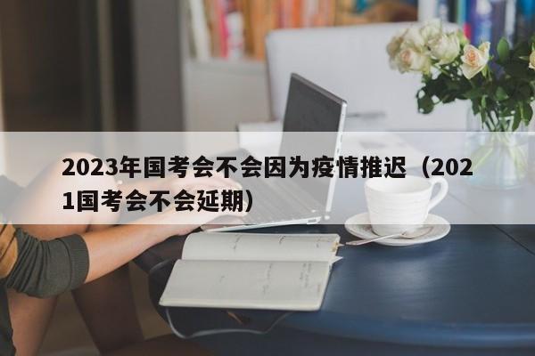 2023年国考会不会因为疫情推迟（2021国考会不会延期）