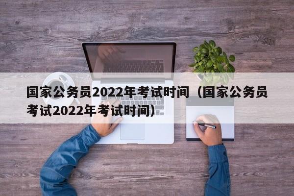 国家公务员2022年考试时间（国家公务员考试2022年考试时间）