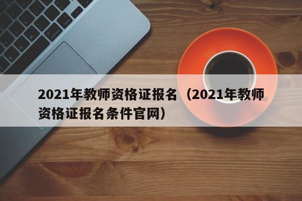 2021年教师资格证报名（2021年教师资格证报名条件官网）