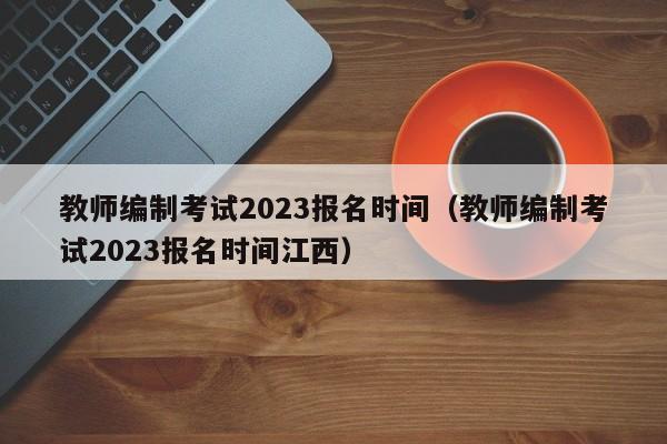 教师编制考试2023报名时间（教师编制考试2023报名时间江西）