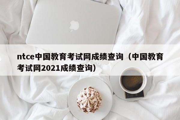 ntce中国教育考试网成绩查询（中国教育考试网2021成绩查询）