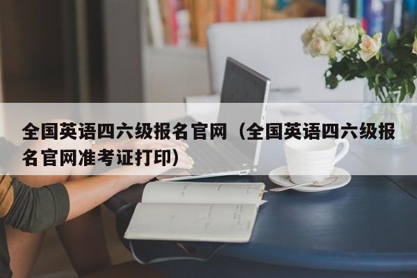 全国英语四六级报名官网（全国英语四六级报名官网准考证打印）