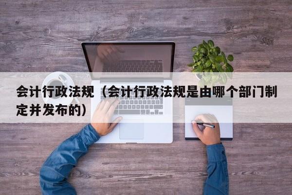 会计行政法规（会计行政法规是由哪个部门制定并发布的）