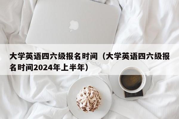 大学英语四六级报名时间（大学英语四六级报名时间2024年上半年）