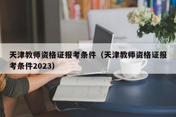 天津教师资格证报考条件（天津教师资格证报考条件2023）