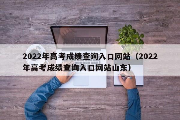 2022年高考成绩查询入口网站（2022年高考成绩查询入口网站山东）