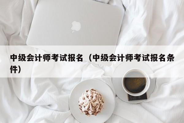 中级会计师考试报名（中级会计师考试报名条件）