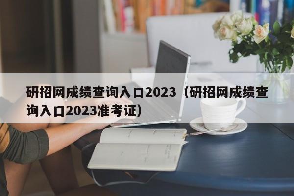 研招网成绩查询入口2023（研招网成绩查询入口2023准考证）