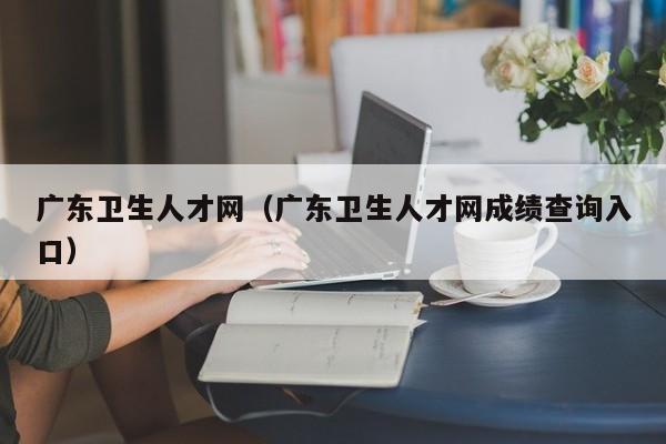 广东卫生人才网（广东卫生人才网成绩查询入口）