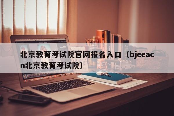 北京教育考试院官网报名入口（bjeeacn北京教育考试院）