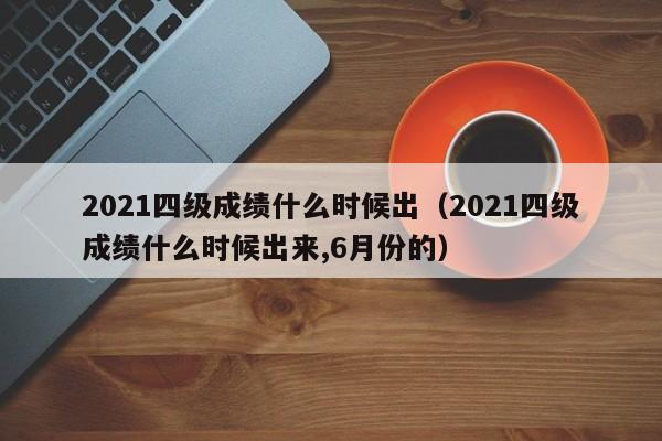 2021四级成绩什么时候出（2021四级成绩什么时候出来,6月份的）