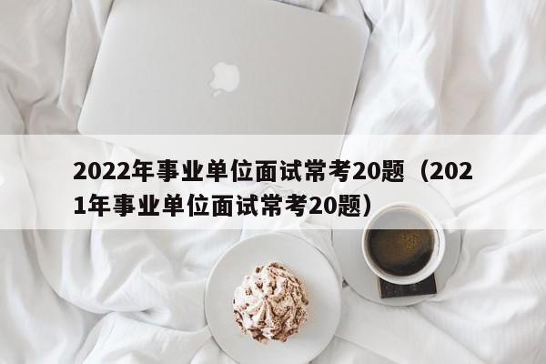 2022年事业单位面试常考20题（2021年事业单位面试常考20题）