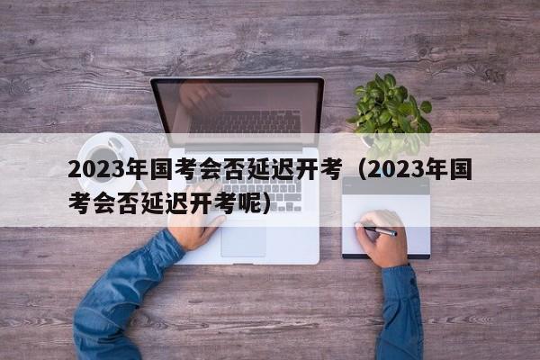 2023年国考会否延迟开考（2023年国考会否延迟开考呢）