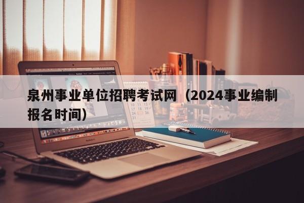 泉州事业单位招聘考试网（2024事业编制报名时间）