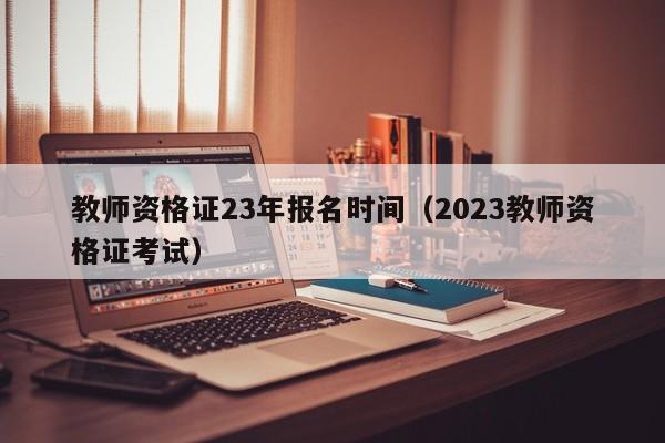 教师资格证23年报名时间（2023教师资格证考试）